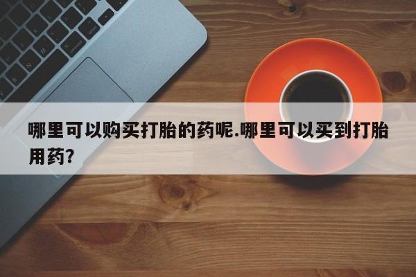 哪里有打胎药卖私人卖哪里可以购买打胎的药呢.哪里可以买到打胎用药？